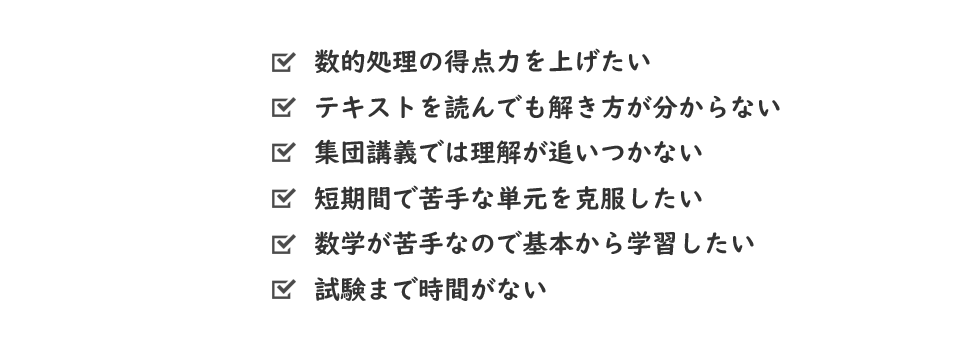 数的処理の得点力を上げたい、テキストを読んでも解き方が分からない、集団講義では理解が追いつかない、短期間で苦手を克服したい、数学が苦手なので基本から学習したい、試験まで時間がない